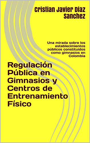 Regulación Pública en Gimnasios y Centros de Entrenamiento Físico : Una mirada sobre los establecimientos públicos constituidos como gimnasios en Colombia